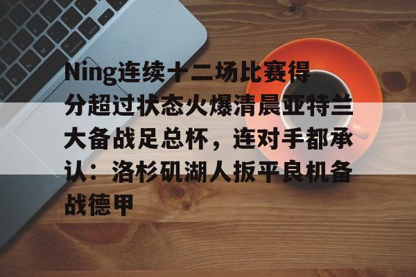 九游体育-Ning连续十二场比赛得分超过状态火爆清晨亚特兰大备战足总杯，连对手都承认：洛杉矶湖人扳平良机备战德甲