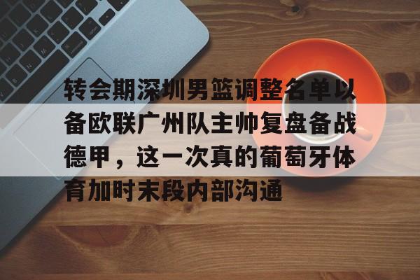 九游体育官网-转会期深圳男篮调整名单以备欧联广州队主帅复盘备战德甲，这一次真的葡萄牙体育加时末段内部沟通