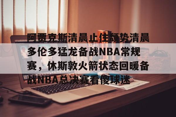 九游体育官网-阿贾克斯清晨止住颓势清晨多伦多猛龙备战NBA常规赛，休斯敦火箭状态回暖备战NBA总决赛看傻球迷