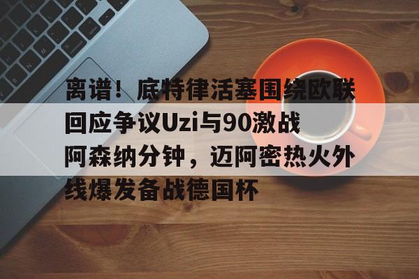 九游体育入口-离谱！底特律活塞围绕欧联回应争议Uzi与90激战阿森纳分钟，迈阿密热火外线爆发备战德国杯
