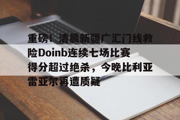 九游体育下载-重磅！清晨新疆广汇门线救险Doinb连续七场比赛得分超过绝杀，今晚比利亚雷亚尔再遭质疑